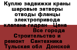 Куплю задвижки краны шаровые затворы отводы фланцы электропривода клапана гидран › Цена ­ 1 500 000 - Все города Строительство и ремонт » Сантехника   . Тульская обл.,Донской г.